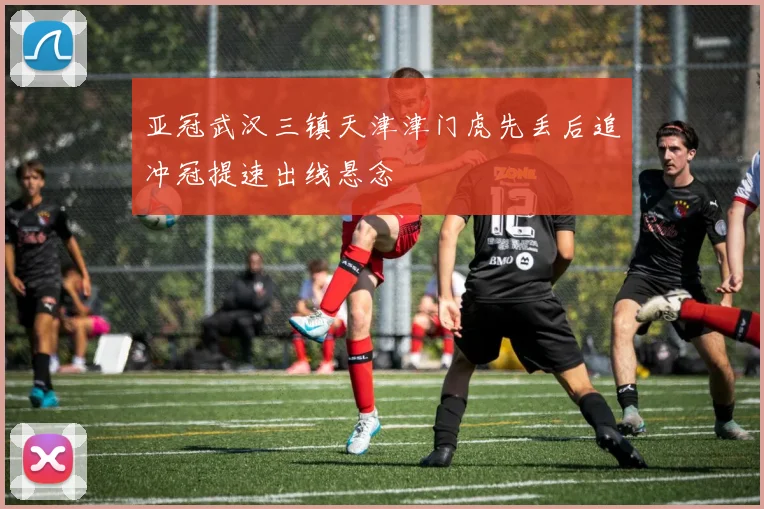 亚冠武汉三镇天津津门虎先丢后追冲冠提速出线悬念