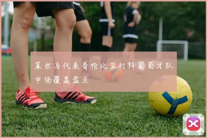 莱尔马代表哥伦比亚对阵葡萄牙队中场覆盖盘点