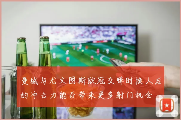 曼城与尤文图斯欧冠交锋时换人后的冲击力能否带来更多射门机会