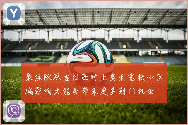 聚焦欧冠吉拉西对上奥利塞核心区域影响力能否带来更多射门机会