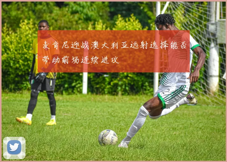 麦肯尼迎战澳大利亚远射选择能否带动前场连续进攻