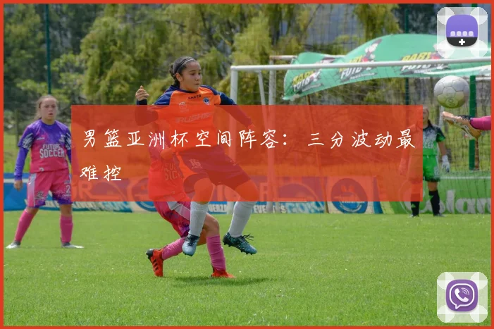 男篮亚洲杯空间阵容：三分波动最难控