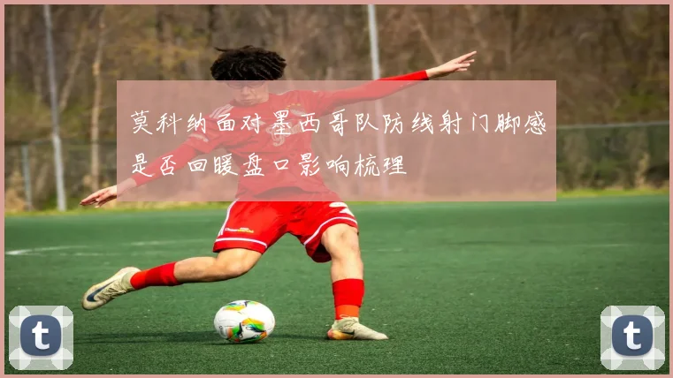 莫科纳面对墨西哥队防线射门脚感是否回暖盘口影响梳理