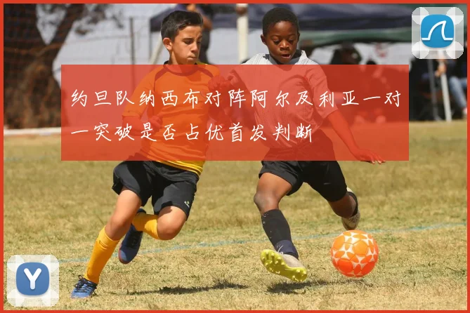 约旦队纳西布对阵阿尔及利亚一对一突破是否占优首发判断