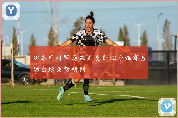 姆本巴对阵乌兹别克斯坦小组赛后场出球走势研判