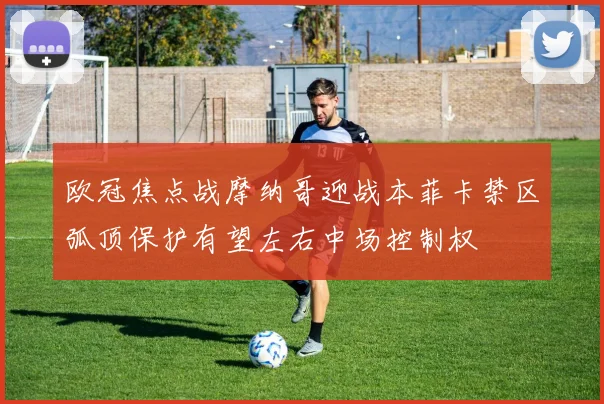欧冠焦点战摩纳哥迎战本菲卡禁区弧顶保护有望左右中场控制权