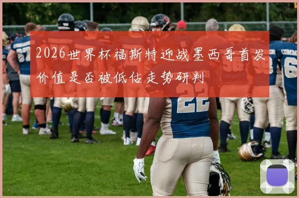 2026世界杯福斯特迎战墨西哥首发价值是否被低估走势研判