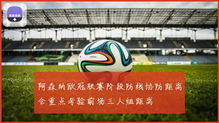 阿森纳欧冠联赛阶段防线协防距离会重点考验前场三人组距离