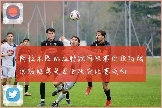 阿拉木图凯拉特欧冠联赛阶段防线协防距离是否会改变比赛走向