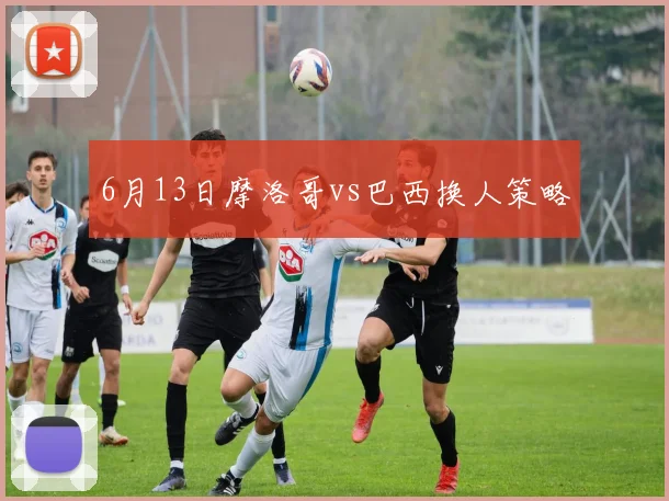 6月13日摩洛哥vs巴西换人策略