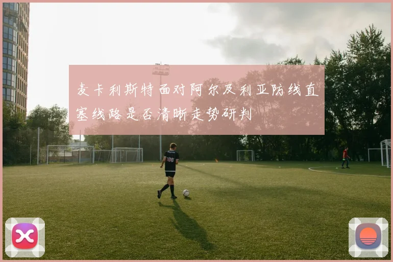 麦卡利斯特面对阿尔及利亚防线直塞线路是否清晰走势研判