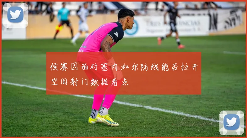 侯赛因面对塞内加尔防线能否拉开空间射门数据看点