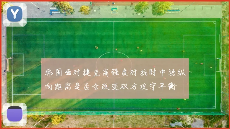 韩国面对捷克高强度对抗时中场纵向距离是否会改变双方攻守平衡