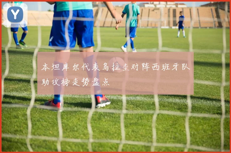 本坦库尔代表乌拉圭对阵西班牙队助攻榜走势盘点