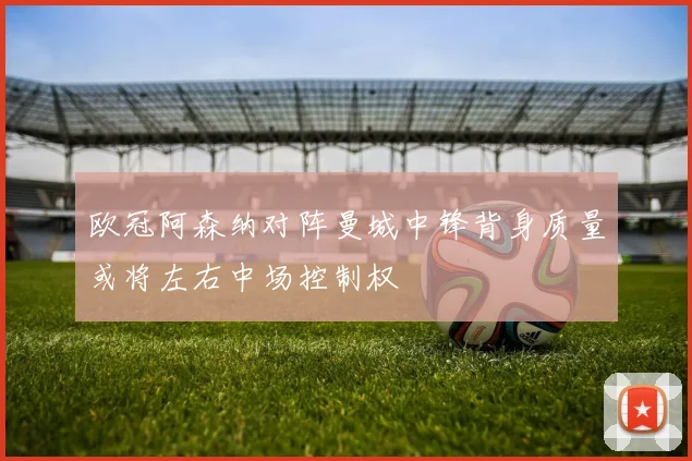 欧冠阿森纳对阵曼城中锋背身质量或将左右中场控制权
