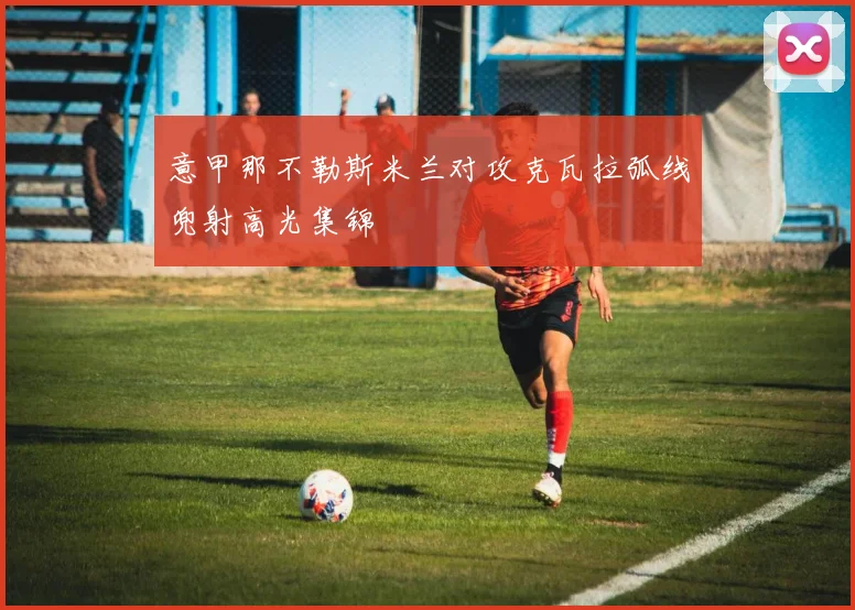 意甲那不勒斯米兰对攻克瓦拉弧线兜射高光集锦