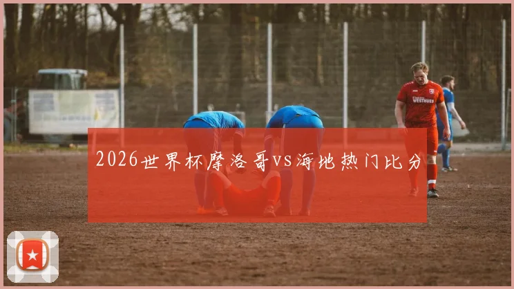 2026世界杯摩洛哥vs海地热门比分