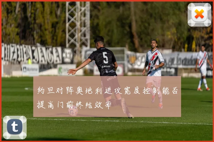 约旦对阵奥地利进攻宽度控制能否提高门前终结效率
