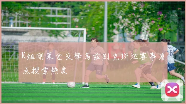 K组刚果金交锋乌兹别克斯坦赛事看点搜索热度