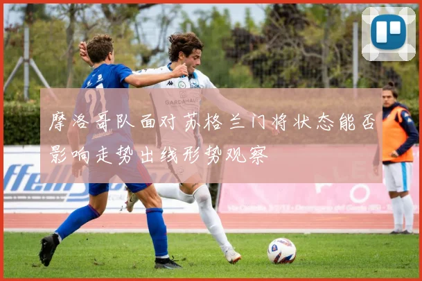 摩洛哥队面对苏格兰门将状态能否影响走势出线形势观察