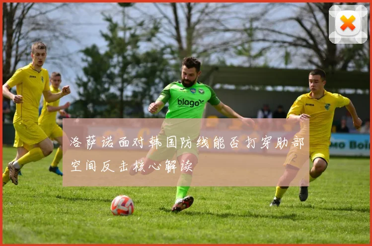 洛萨诺面对韩国防线能否打穿肋部空间反击核心解读