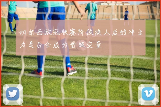 切尔西欧冠联赛阶段换人后的冲击力是否会成为晋级变量
