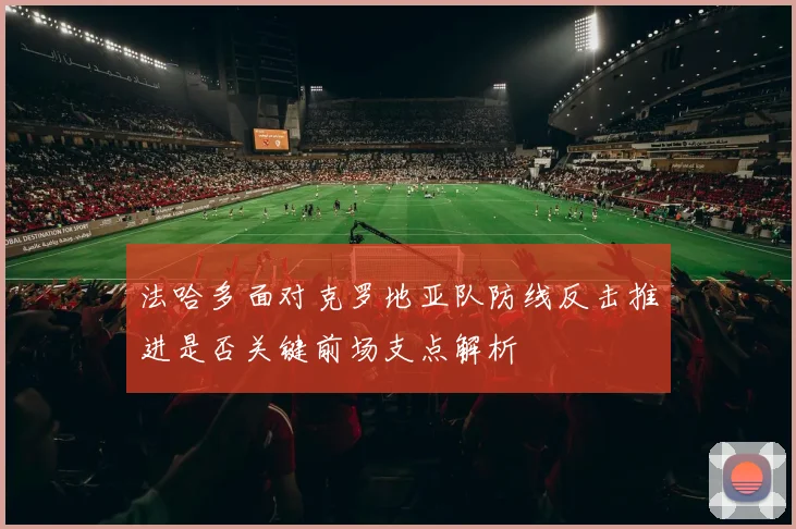 法哈多面对克罗地亚队防线反击推进是否关键前场支点解析