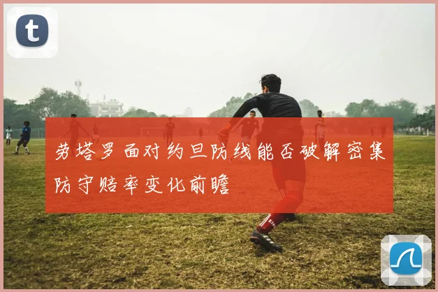 劳塔罗面对约旦防线能否破解密集防守赔率变化前瞻
