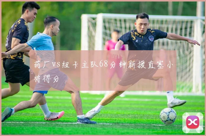 药厂vs纽卡主队68分钟新援直塞小将得分