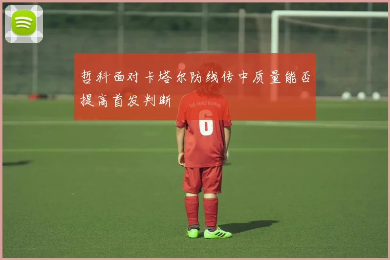 哲科面对卡塔尔防线传中质量能否提高首发判断