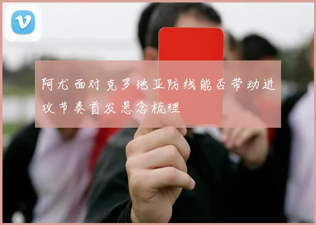 阿尤面对克罗地亚防线能否带动进攻节奏首发悬念梳理