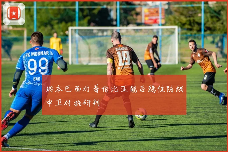 姆本巴面对哥伦比亚能否稳住防线中卫对抗研判