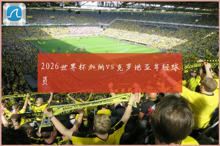 2026世界杯加纳vs克罗地亚年轻球员