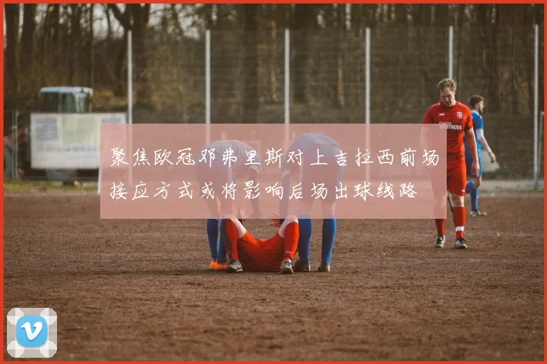 聚焦欧冠邓弗里斯对上吉拉西前场接应方式或将影响后场出球线路
