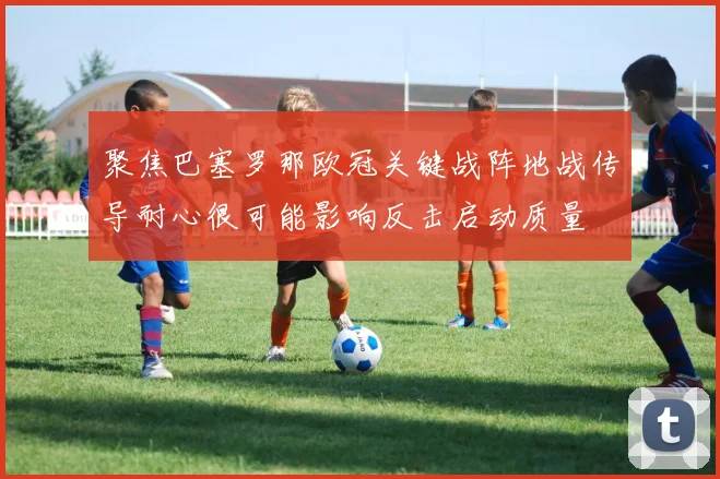 聚焦巴塞罗那欧冠关键战阵地战传导耐心很可能影响反击启动质量
