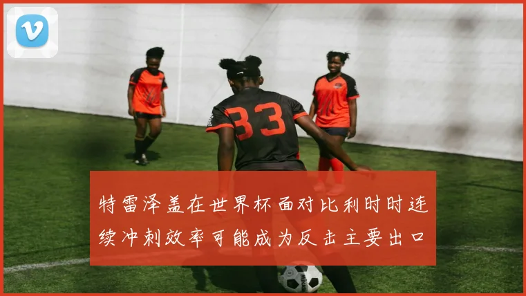 特雷泽盖在世界杯面对比利时时连续冲刺效率可能成为反击主要出口
