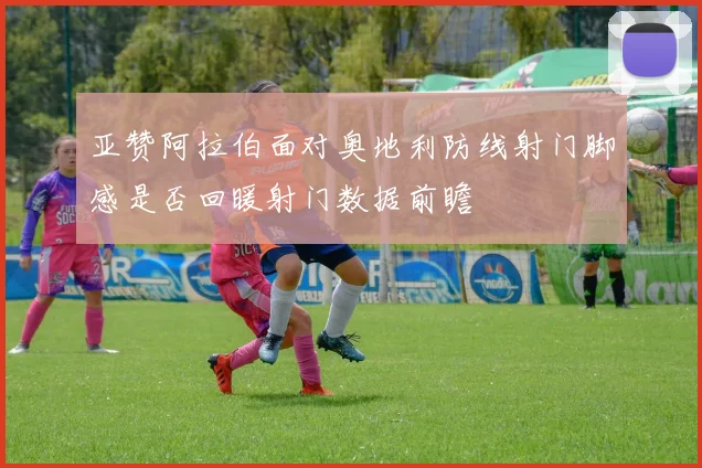 亚赞阿拉伯面对奥地利防线射门脚感是否回暖射门数据前瞻