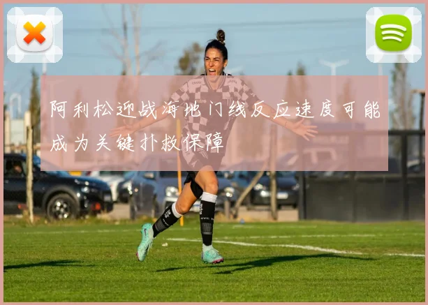 阿利松迎战海地门线反应速度可能成为关键扑救保障