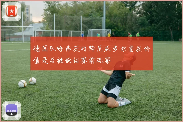 德国队哈弗茨对阵厄瓜多尔首发价值是否被低估赛前观察